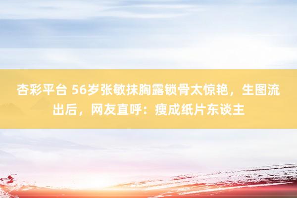 杏彩平台 56岁张敏抹胸露锁骨太惊艳，生图流出后，网友直呼：瘦成纸片东谈主