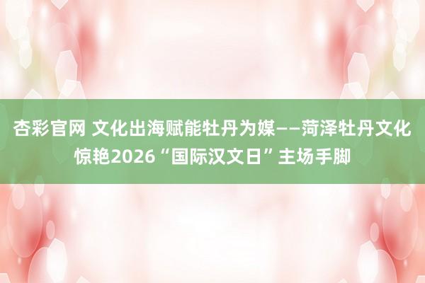杏彩官网 文化出海赋能牡丹为媒——菏泽牡丹文化惊艳2026“国际汉文日”主场手脚