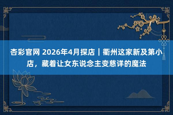 杏彩官网 2026年4月探店｜衢州这家新及第小店，藏着让女东说念主变慈详的魔法