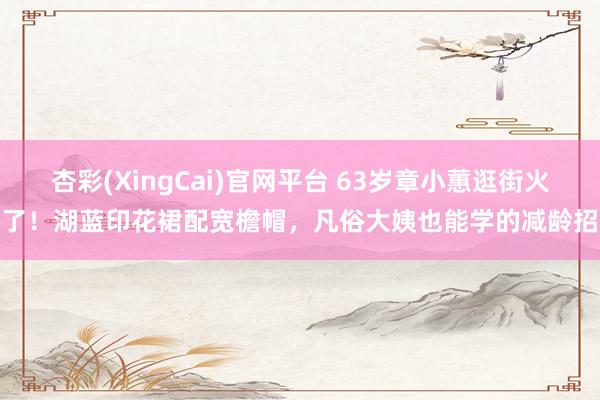 杏彩(XingCai)官网平台 63岁章小蕙逛街火了！湖蓝印花裙配宽檐帽，凡俗大姨也能学的减龄招