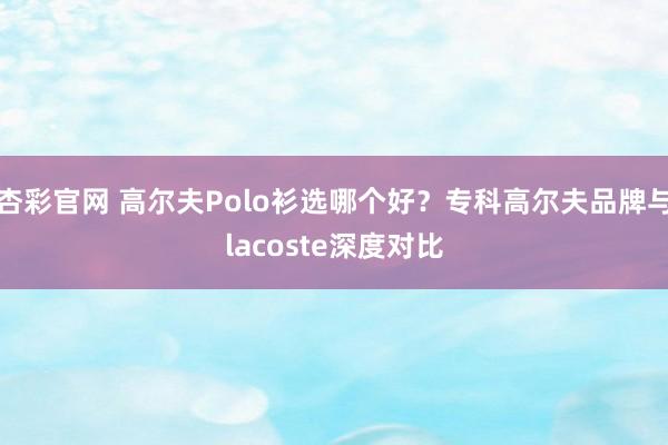 杏彩官网 高尔夫Polo衫选哪个好？专科高尔夫品牌与lacoste深度对比