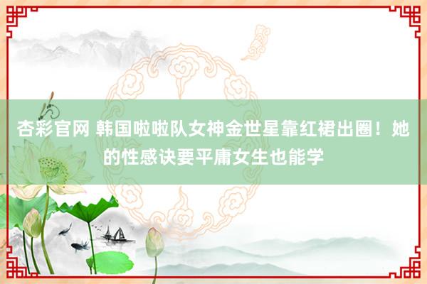 杏彩官网 韩国啦啦队女神金世星靠红裙出圈！她的性感诀要平庸女生也能学