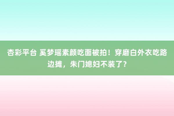 杏彩平台 奚梦瑶素颜吃面被拍！穿磨白外衣吃路边摊，朱门媳妇不装了？