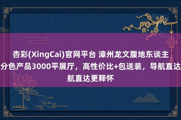 杏彩(XingCai)官网平台 漳州龙文腹地东谈主私藏｜分色产品3000平展厅，高性价比+包送装，导航直达更释怀