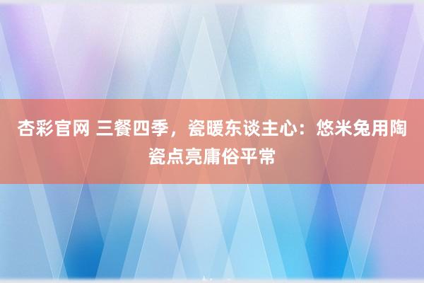 杏彩官网 三餐四季，瓷暖东谈主心：悠米兔用陶瓷点亮庸俗平常