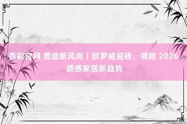 杏彩官网 质造新风尚｜欧罗威瓷砖，领跑 2026 质感家居新趋势