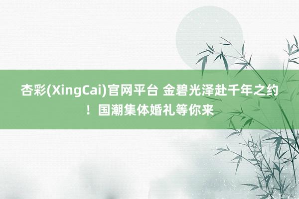 杏彩(XingCai)官网平台 金碧光泽赴千年之约！国潮集体婚礼等你来