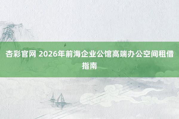 杏彩官网 2026年前海企业公馆高端办公空间租借指南