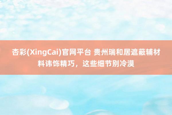 杏彩(XingCai)官网平台 贵州瑞和居遮蔽辅材料讳饰精巧，这些细节别冷漠