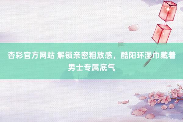 杏彩官方网站 解锁亲密粗放感，酷阳环湿巾藏着男士专属底气