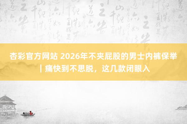 杏彩官方网站 2026年不夹屁股的男士内裤保举｜痛快到不思脱，这几款闭眼入