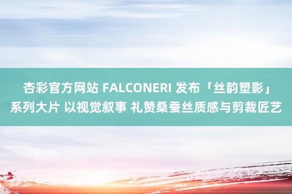 杏彩官方网站 FALCONERI 发布「丝韵塑影」系列大片 以视觉叙事 礼赞桑蚕丝质感与剪裁匠艺