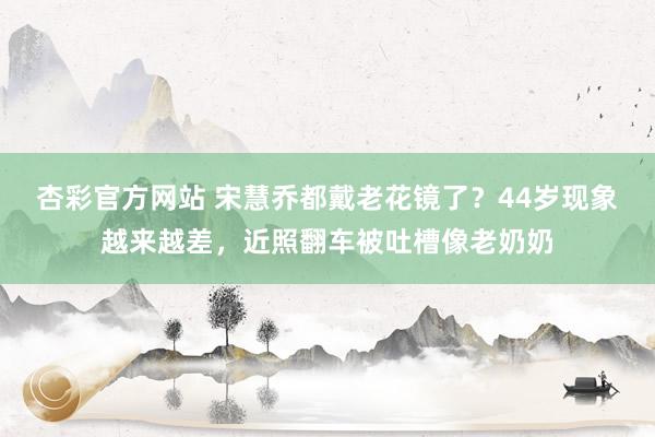 杏彩官方网站 宋慧乔都戴老花镜了？44岁现象越来越差，近照翻车被吐槽像老奶奶