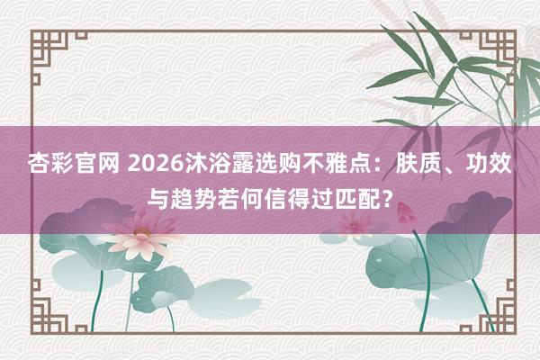 杏彩官网 2026沐浴露选购不雅点：肤质、功效与趋势若何信得过匹配？