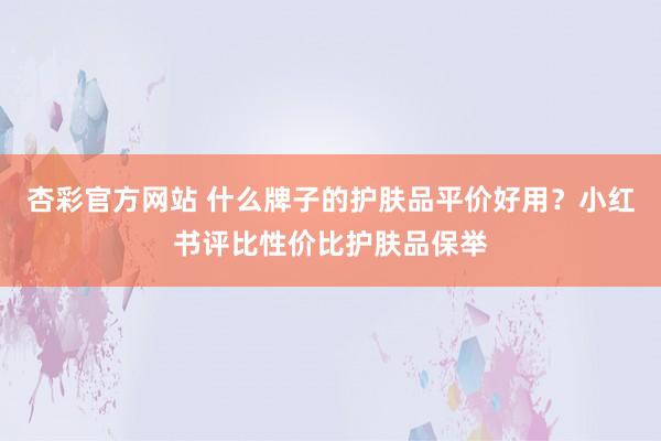 杏彩官方网站 什么牌子的护肤品平价好用？小红书评比性价比护肤品保举
