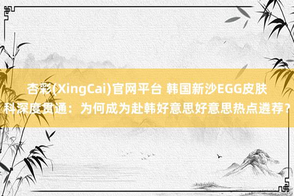 杏彩(XingCai)官网平台 韩国新沙EGG皮肤科深度贯通：为何成为赴韩好意思好意思热点遴荐？