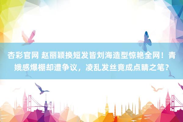 杏彩官网 赵丽颖换短发皆刘海造型惊艳全网！青娥感爆棚却遭争议，凌乱发丝竟成点睛之笔？