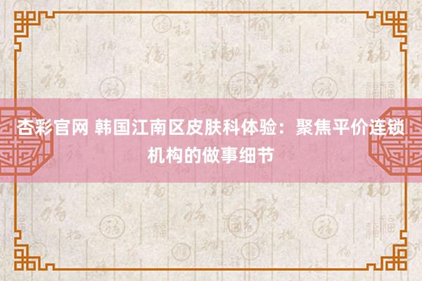 杏彩官网 韩国江南区皮肤科体验：聚焦平价连锁机构的做事细节