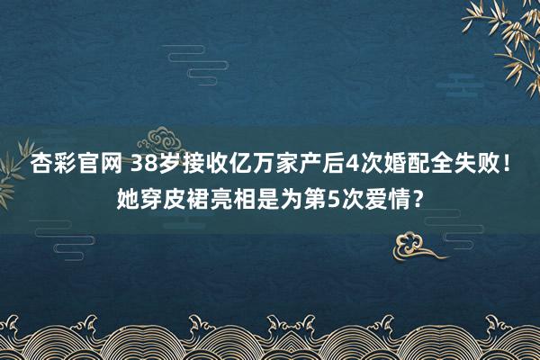 杏彩官网 38岁接收亿万家产后4次婚配全失败！她穿皮裙亮相是为第5次爱情？