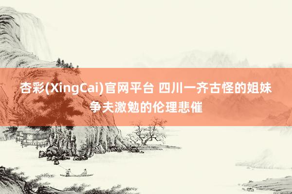 杏彩(XingCai)官网平台 四川一齐古怪的姐妹争夫激勉的伦理悲催