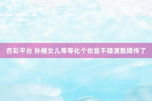 杏彩平台 孙俪女儿等等化个妆皆不错演甄嬛传了