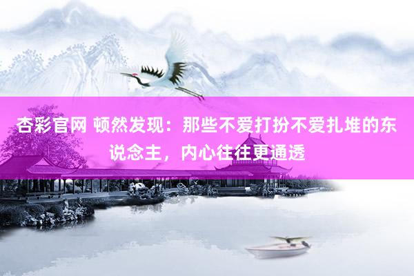 杏彩官网 顿然发现：那些不爱打扮不爱扎堆的东说念主，内心往往更通透