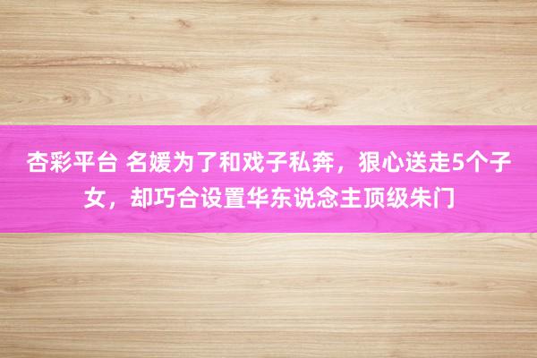 杏彩平台 名媛为了和戏子私奔，狠心送走5个子女，却巧合设置华东说念主顶级朱门