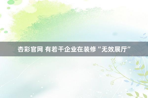 杏彩官网 有若干企业在装修“无效展厅”