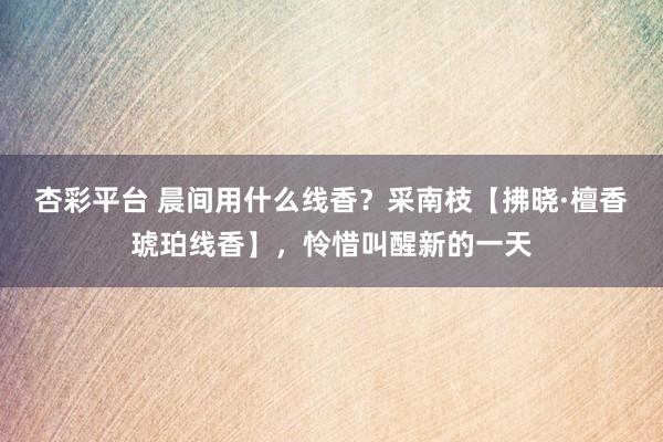 杏彩平台 晨间用什么线香？采南枝【拂晓·檀香琥珀线香】，怜惜叫醒新的一天