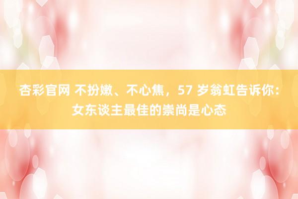 杏彩官网 不扮嫩、不心焦，57 岁翁虹告诉你：女东谈主最佳的崇尚是心态