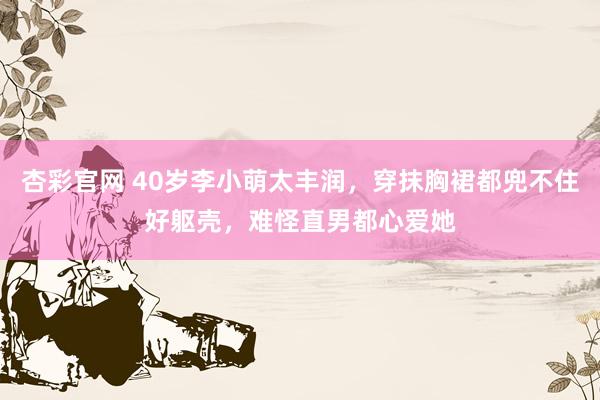 杏彩官网 40岁李小萌太丰润，穿抹胸裙都兜不住好躯壳，难怪直男都心爱她