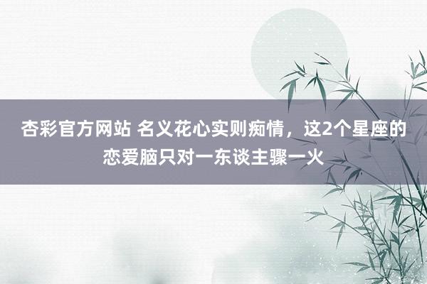 杏彩官方网站 名义花心实则痴情，这2个星座的恋爱脑只对一东谈主骤一火
