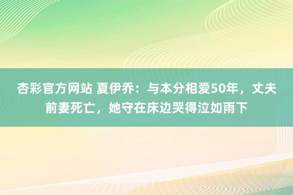 杏彩官方网站 夏伊乔：与本分相爱50年，丈夫前妻死亡，她守在床边哭得泣如雨下
