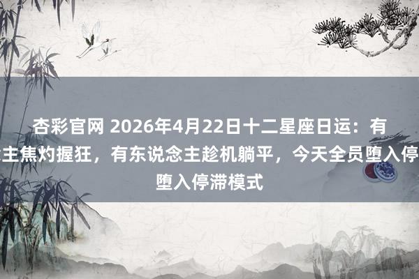 杏彩官网 2026年4月22日十二星座日运：有东说念主焦灼握狂，有东说念主趁机躺平，今天全员堕入停滞模式
