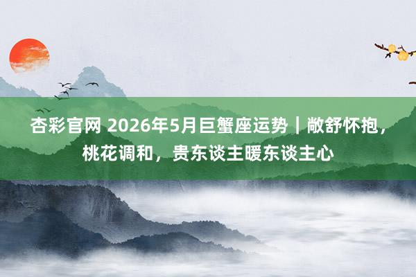 杏彩官网 2026年5月巨蟹座运势｜敞舒怀抱，桃花调和，贵东谈主暖东谈主心