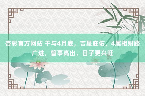 杏彩官方网站 干与4月底，吉星庇佑，4属相财路广进，管事高出，日子更兴旺