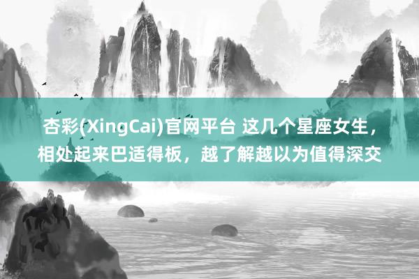 杏彩(XingCai)官网平台 这几个星座女生，相处起来巴适得板，越了解越以为值得深交