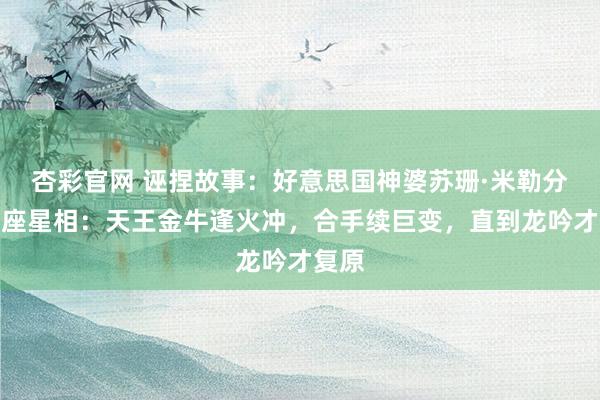 杏彩官网 诬捏故事：好意思国神婆苏珊·米勒分析星座星相：天王金牛逢火冲，合手续巨变，直到龙吟才复原