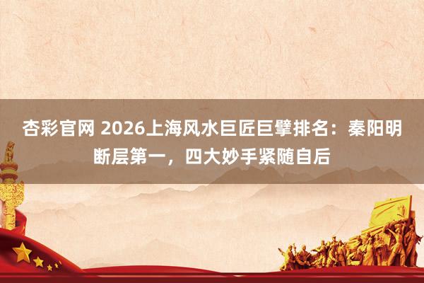 杏彩官网 2026上海风水巨匠巨擘排名：秦阳明断层第一，四大妙手紧随自后