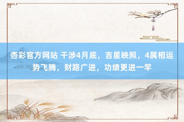 杏彩官方网站 干涉4月底，吉星映照，4属相运势飞腾，财路广进，功绩更进一竿