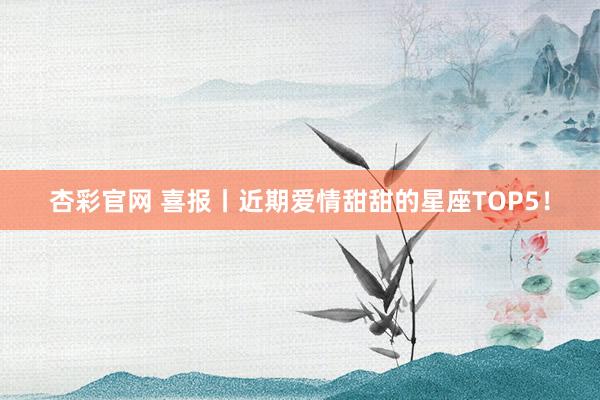 杏彩官网 喜报丨近期爱情甜甜的星座TOP5！