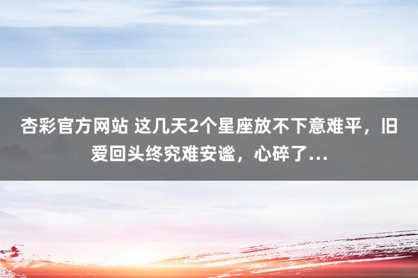 杏彩官方网站 这几天2个星座放不下意难平，旧爱回头终究难安谧，心碎了…