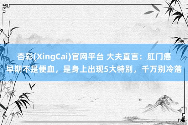 杏彩(XingCai)官网平台 大夫直言：肛门癌早期不是便血，是身上出现5大特别，千万别冷落