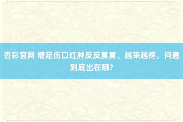 杏彩官网 糖足伤口红肿反反复复、越来越疼，问题到底出在哪?