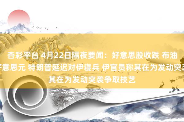 杏彩平台 4月22日隔夜要闻：好意思股收跌 布油贴近100好意思元 特朗普延迟对伊寝兵 伊官员称其在为发动突袭争取技艺