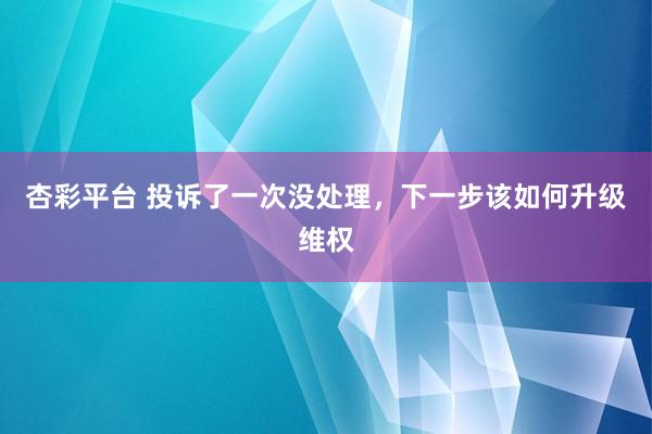 杏彩平台 投诉了一次没处理，下一步该如何升级维权