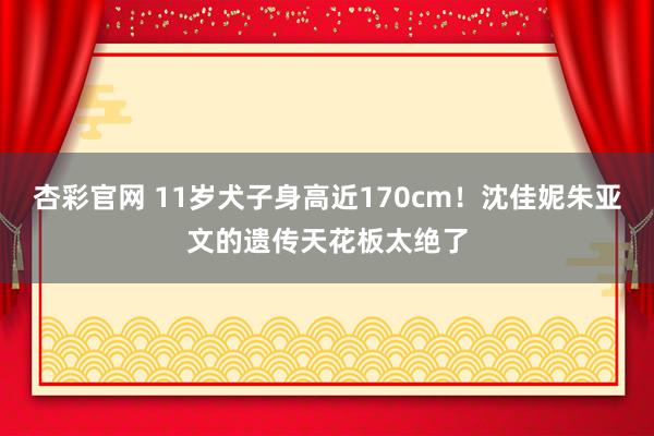 杏彩官网 11岁犬子身高近170cm！沈佳妮朱亚文的遗传天花板太绝了