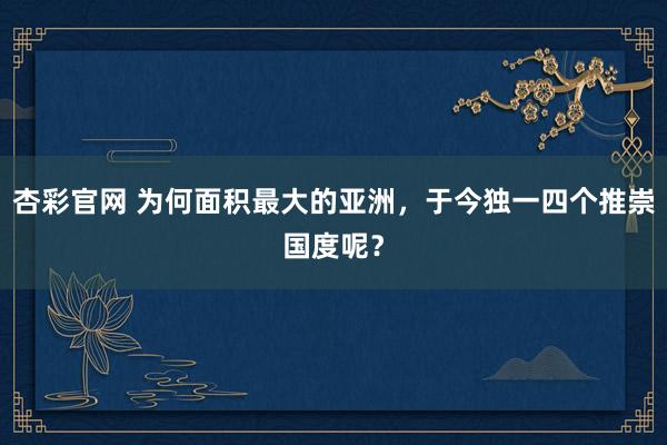 杏彩官网 为何面积最大的亚洲，于今独一四个推崇国度呢？