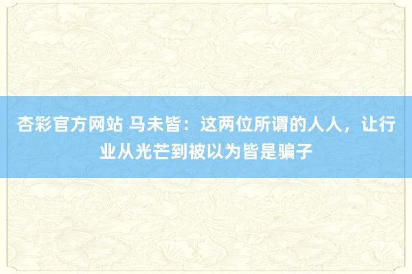 杏彩官方网站 马未皆：这两位所谓的人人，让行业从光芒到被以为皆是骗子