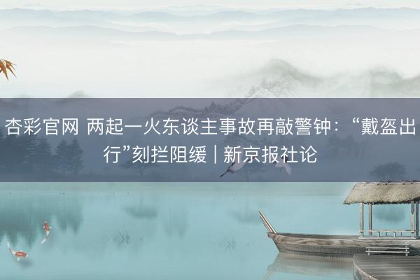 杏彩官网 两起一火东谈主事故再敲警钟：“戴盔出行”刻拦阻缓 | 新京报社论